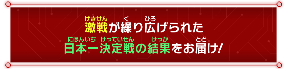 激戦が繰り広げられた日本一決定戦の結果をお届け！