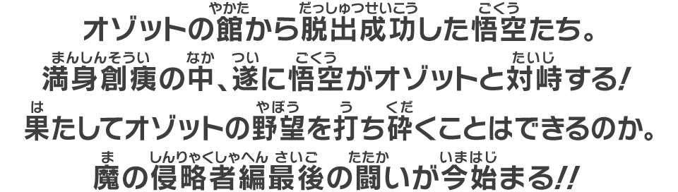 オゾットの館から脱出成功した悟空たち。満身創痍の中、遂に悟空がオゾットと対峙する！果たしてオゾットの野望を打ち砕くことはできるのか。魔の侵略者編最後の闘いが今始まる！！