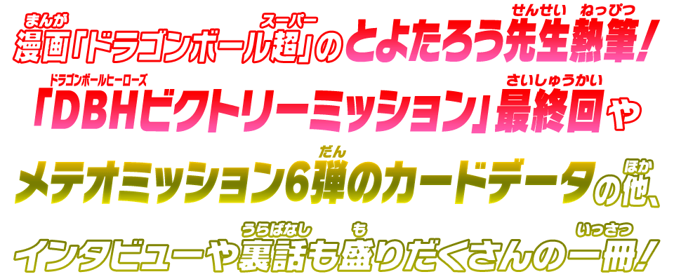 漫画「ドラゴンボール超」のとよたろう先生熱筆！「DBHビクトリーミッション」最終回やメテオミッション6弾のカードデータの他、インタビューや裏話も盛りだくさんの一冊！