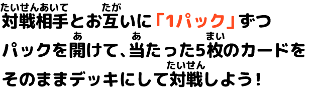 対戦相手とお互いに「1パック」ずつパックを開けて、当たった５枚のカードをそのままデッキにして対戦しよう！