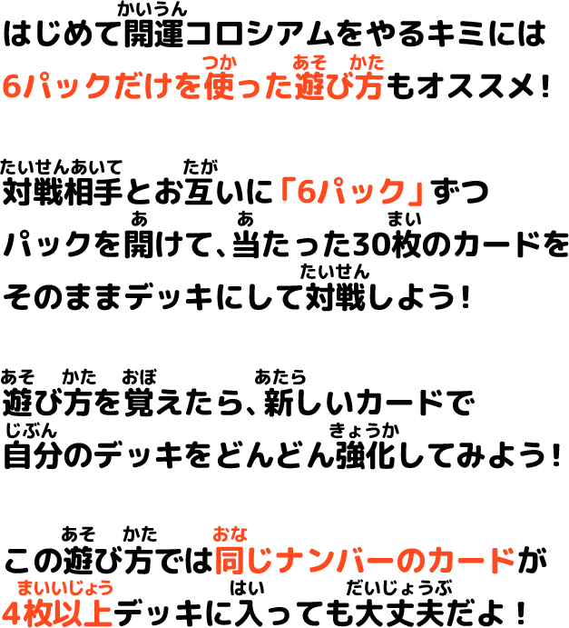 はじめて開運コロシアムをやるキミには6パックだけを使った遊び方もオススメ！対戦相手とお互いに「6パック」ずつパックを空けて、当たった30枚のカードをそのままデッキにして対戦しよう！遊び方を覚えたら、新しいカードで自分のデッキをどんどん強化してみよう！