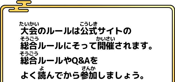 大会のルールは公式サイトの 総合ルールにそって開催されます。 総合ルールやQ&Aを よく読んでから参加しましょう。