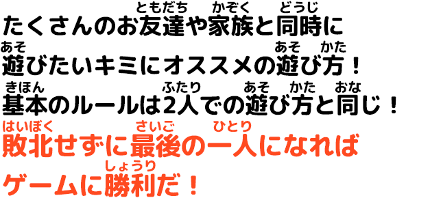 たくさんのお友達や家族と同時に遊びたいキミにオススメの遊び方！基本のルールは2人での遊び方と同じ！敗北せずに最後の一人になればゲームに勝利だ！