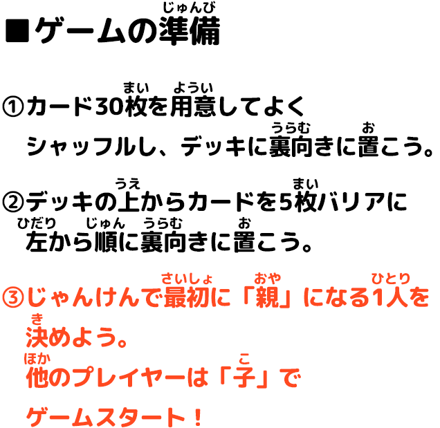 ■ゲームの準備 ①カード30枚を用意してよくシャッフルし、デッキに裏向きに置こう。②デッキの上からカードを5枚バリアに左から順に裏向きに置こう。③じゃんけんで最初に「親」になる1人を決めよう。他のプレイヤーは「子」でゲームスタート！