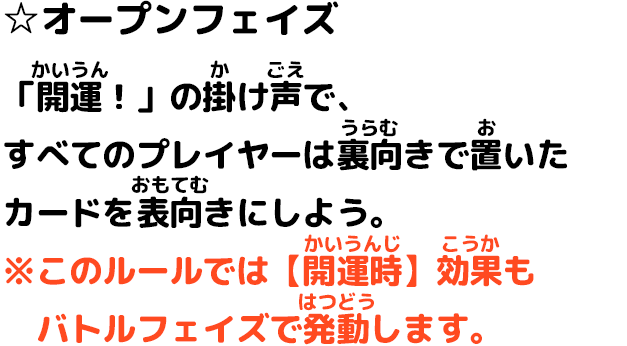 ☆オープンフェイズ 「開運！」の掛け声で、すべてのプレイヤーは裏向きで置いたカードを表向きにしよう。 ※このルールでは【開運時】効果もバトルフェイズで発動します。