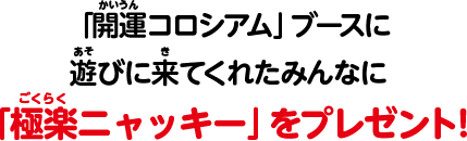 「開運コロシアム」ブースに遊びに来てくれたみんなに「極楽ニャッキー」プレゼント！