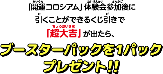 「開運コロシアム」体験会参加後に引くことができるくじ引きで「超大吉」が出たら、ブースターパックを1パックプレゼント！！