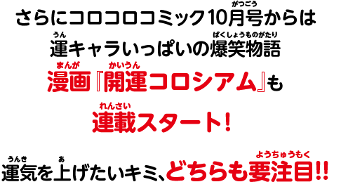 さらにコロコロコミック10月号からは運キャラいっぱいの爆笑物語漫画『開運コロシアム』も連載スタート！運気を上げたいキミ、どちらも要注目!!