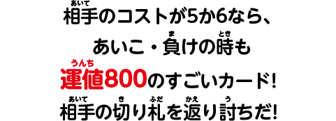 相手のコストが5か6なら、あいこ・負けの時も運値800のすごいカード！相手の切り札を返り討ちだ！