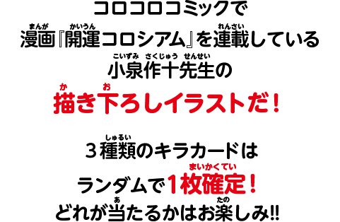 コロコロコミックで漫画『開運コロシアム』を連載している小泉作十先生の書き下ろしイラストだ！3種類のキラカードはランダムで1枚確定！どれが当たるかはお楽しみ！！