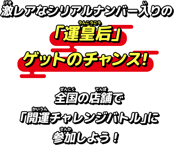 激レアなシリアルナンバー入りの「運皇后」ゲットのチャンス！全国の店舗で「開運チャレンジバトル」に参加しよう！