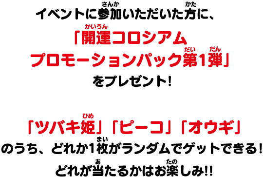 イベントに参加いただいた方に、「開運コロシアム　プロモーションパック第1弾」をプレゼント！「ツバキ姫」「ピーコ」「オウギ」のうち、どれか1枚がランダムでゲットできる！どれが当たるかはお楽しみ!!