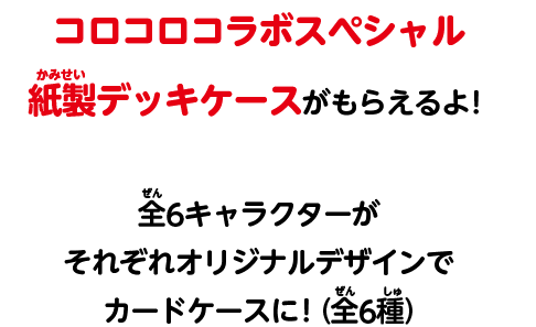 コロコロコラボスペシャル紙製デッキケースがもらえるよ！全6キャラクターがそれぞれオリジナルデザインでカードケースに！(全6種)