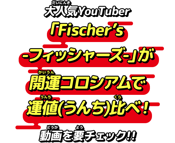 大人気YouTuber　Fischer’s-フィッシャーズ-」が開運コロシアムで運値(うんち)比べ！動画を要チェック！！