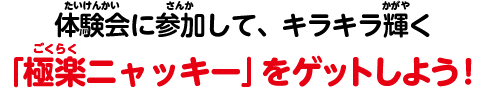 体験会に参加して、キラキラ輝く「極楽ニャッキー」をゲットしよう！