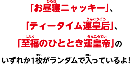 「お昼寝ニャッキー」、「ティータイム運皇后」、「至福のひととき運皇帝」のいずれか1枚がランダムで入っているよ！