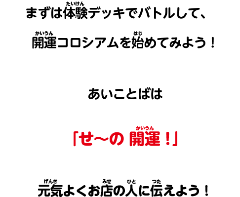 キラキラなデッキをゲットして、開運コロシアムを始めてみよう！あいことばは「せ～の 開運！」元気よくお店の人に伝えよう！