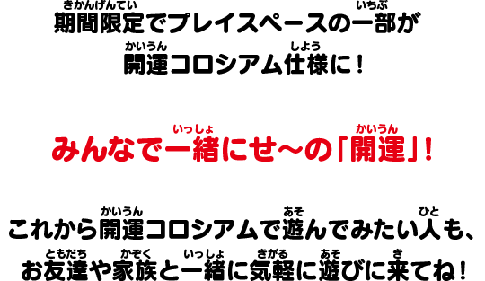 期間限定でプレイスペースの一部が開運コロシアム仕様に！みんなで一緒にせ～の「開運」！これから開運コロシアムで遊んでみたい人も、お友達や家族と一緒に気軽に遊びに来てね！