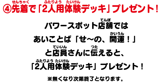 ④先着で「2人用体験デッキ」プレゼント！