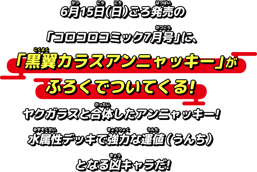 6月15日（日）ごろ発売の「コロコロコミック7月号」に、「黒翼カラスアンニャッキー」がふろくでついてくる！ヤクガラスと合体したアンニャッキー！水属性デッキで強力な運値（うんち）となる凶キャラだ!