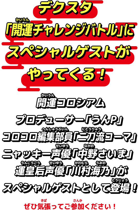 デクスタ「開運チャレンジバトル」にスペシャルゲストがやってくる！開運コロシアムプロデューサーの「うんP」コロコロ編集部員「二刀流コーマ」ニャッキー声優「中野さいま」運皇后声優「川村海乃」がスペシャルゲストとして登場！ぜひ気張ってご参加ください！