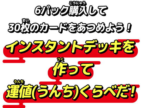 6パック購入して30枚のカードをあつめよう！インスタントデッキを作って運値(うんち)くらべだ！
