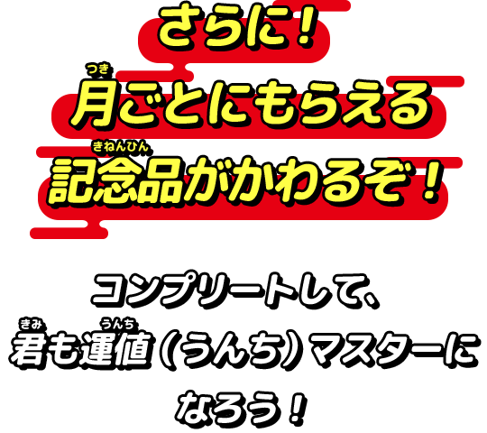 さらに！月ごとにもらえる記念品がかわるぞ！コンプリートして、君も運値（うんち）マスターになろう！