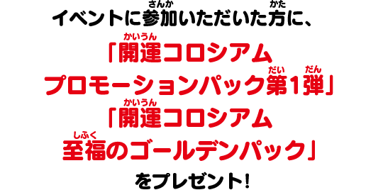 イベントに参加いただいた方に、「開運コロシアム プロモーションパック第1弾」「開運コロシアム 至福のゴールデンパック」をプレゼント！