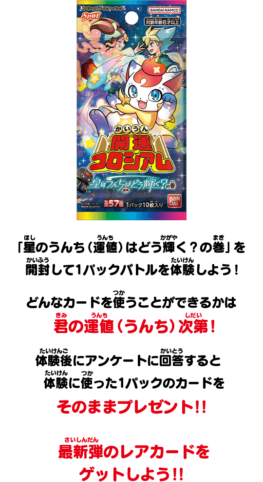 「星のうんち（運値）はどう輝く？の巻」を開封して1パックバトルを体験しよう！どんなカードを使うことができるかは君の運値（うんち）次第！体験後にアンケートに回答すると体験に使った1パックのカードをそのままプレゼント！！最新弾のレアカードをゲットしよう！
