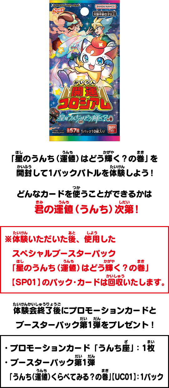 「星のうんち（運値）はどう輝く？の巻」を開封して1パックバトルを体験しよう！どんなカードを使うことができるかは君の運値（うんち）次第！※体験いただいた後、使用したスペシャルブースターパック「星のうんち（運値）はどう輝く？の巻」【SP01】のパック・カードは回収いたします。 体験終了後、・プロモーションカード「うんち座」：1枚 ・ブースターパック第1弾「うんち（運値）くらべてみる？の巻」【UC01】：1パックをプレゼント！