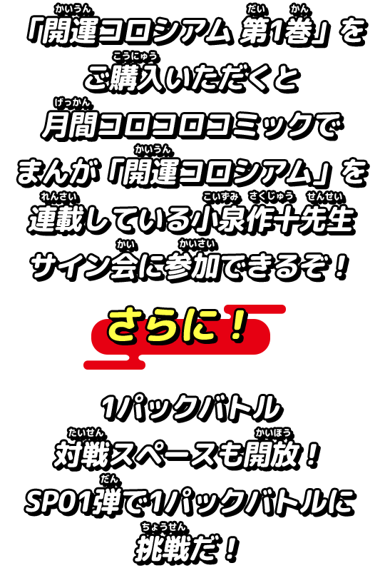 「開運コロシアム 第1巻」をご購入いただくと月間コロコロコミックでまんが「開運コロシアム」を連載している小泉作十先生サイン会に参加できるぞ！​さらに！1パックバトル対戦スペースも開放！​SP01弾で1パックバトルに挑戦だ！​