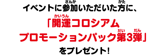 イベントに参加いただいた方に、「開運コロシアム プロモーションパック第2弾」をプレゼント！