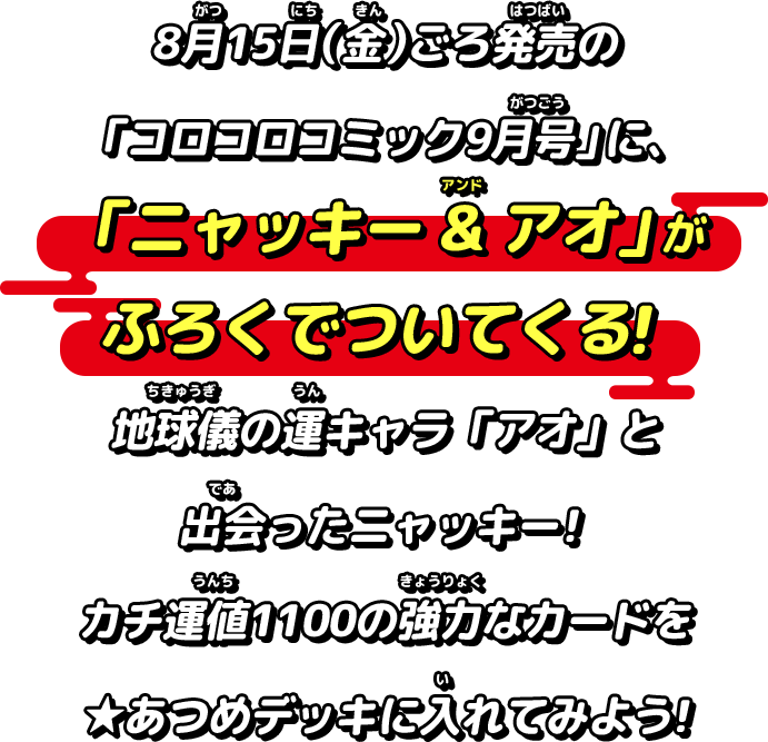 8月15日（金）ごろ発売の「コロコロコミック9月号」に、「ニャッキー & アオ」がふろくでついてくる！地球儀の運キャラ「アオ」と出会ったニャッキ―！カチ運値1100の強力なカードを★あつめデッキに入れてみよう！