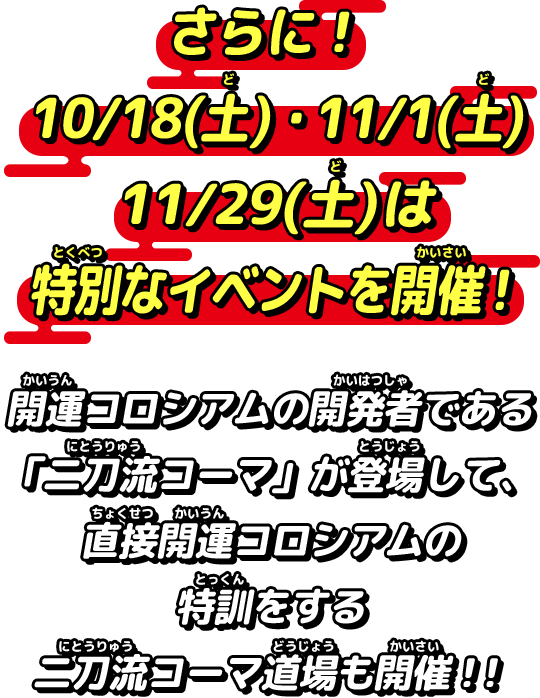 さらに！10/18(土)・11/1(土)・11/29(土)は特別なイベントを開催！開運コロシアムの開発者である「二刀流コーマ」が登場して、直接開運コロシアムの特訓をする二刀流コーマ道場も開催！！