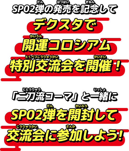 SP02弾の発売を記念して
デクスタで開運コロシアム特別交流会を開催！「二刀流コーマ」と一緒にSP02弾を開封して交流会に参加しよう！