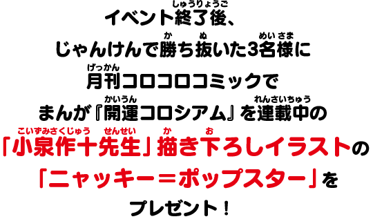 イベント終了後、じゃんけんで勝ち抜いた3名様に月刊コロコロコミックでまんが『開運コロシアム』を連載中の　「小泉作十先生」描き下ろしイラストの「ニャッキー＝ポップスター」をプレゼント！！
