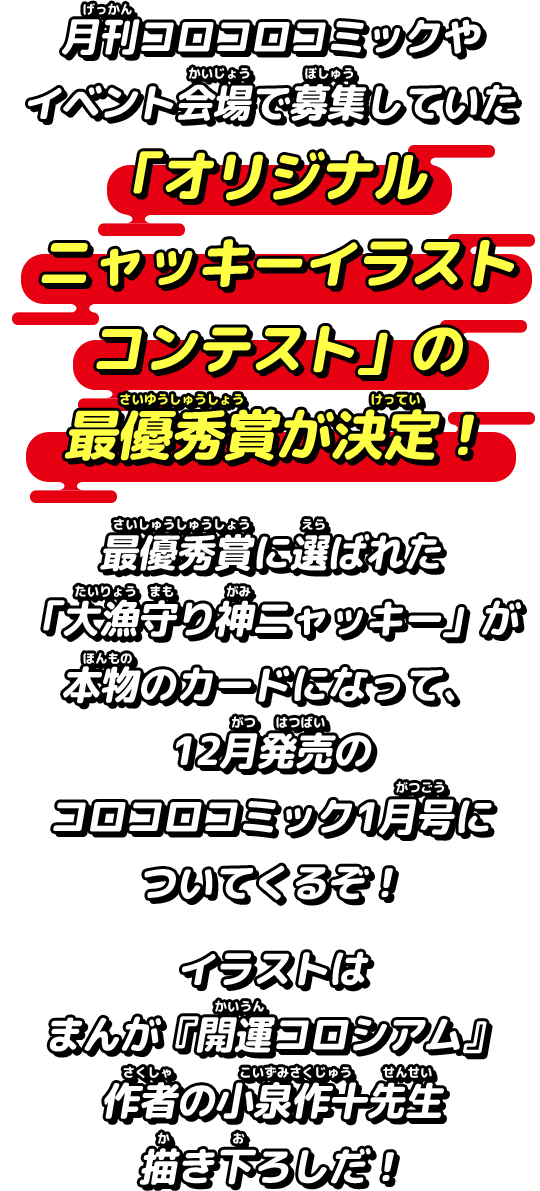 月刊コロコロコミックやイベント会場で募集していた「オリジナルニャッキーイラストコンテスト」の最優秀賞が決定！最優秀賞に選ばれた「大漁守り神ニャッキー」が本物のカードになって、12月発売のコロコロコミック1月号についてくるぞ！イラストはまんが『開運コロシアム』作者の小泉作十先生描き下ろしだ！