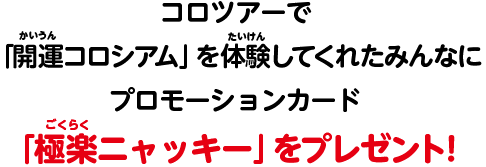 コロツアーで「開運コロシアム」を体験してくれたみんなにプロモーションカード「極楽ニャッキー」をプレゼント！