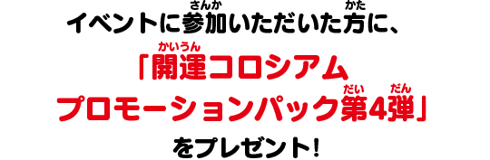 イベントに参加いただいた方に、「開運コロシアム プロモーションパック第4弾」をプレゼント！
