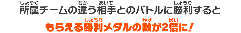 所属チームの違う相手とのバトルに勝利するともらえる勝利メダルの数が2倍に！