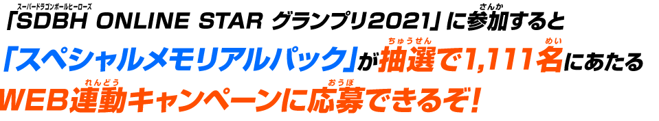 「SDBH ONLINE STAR グランプリ2021」に参加すると「スペシャルメモリアルパック」が抽選で1,111名にあたるWEB連動キャンペーンに応募できるぞ！