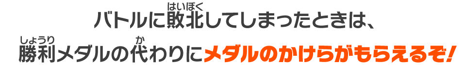 バトルに敗北してしまったときは、勝利メダルの代わりにメダルのかけらがもらえるぞ！