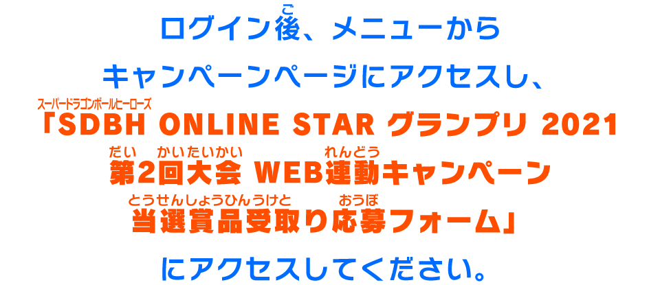 ログイン後、メニューからキャンペーンページにアクセスし、「SDBH ONLINE STAR グランプリ 2021 第2回大会 WEB連動キャンペーン当選賞品受取り応募フォーム」にアクセスしてください。