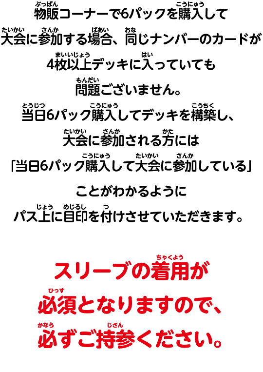 その場で6パックを購入して大会に参加する場合、同じナンバーのカードが4枚以上デッキに入っていても問題ございません。当日6パック購入してデッキを構築し、大会に参加される方には「当日6パック購入して大会に参加している」ことがわかるようにパス上に目印を付けさせていただきます。スリーブの着用が必須となりますので、必ずご持参ください。